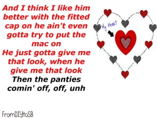 And I think I like him
better with the fitted
cap on he ain't even
 gotta try to put the
       mac on
He just gotta give me
 that look, when he
  give me that look
  Then the panties
 comin' off, off, unh
 