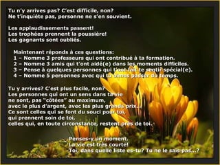 Tu n’y arrives pas? C’est difficile, non?  Ne t’inquiète pas, personne ne s’en souvient. Les applaudissements passent!  Les trophées prennent la poussière!  Les gagnants sont oubliés. Maintenant réponds à ces questions:  1 – Nomme 3 professeurs qui ont contribué à ta formation. 2 – Nomme 3 amis qui t’ont aidé(e) dans les moments difficiles. 3 –  Pense à quelques personnes qui t’ont fait te sentir spécial(e) . 4 –  Nomme 5 personnes avec qui tu aimes passer du temps . Tu y arrives? C’est plus facile, non?  Les personnes qui ont un sens dans ta vie ne sont, pas “côtées” au maximum, avec le plus d’argent, avec les plus grands prix...  Ce sont celles qui se font du souci pour toi,  qui prennent soin de toi,  celles qui, en toute circonstance, restent près de toi.  Penses-y un moment.  La vie est très courte!  Toi, dans quelle liste es-tu? Tu ne le sais pas...?  