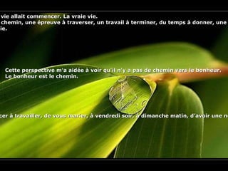 Pendant très longtemps, il me semblait que ma vie allait commencer. La vraie vie.  Mais il y avait toujours des obstacles le long du chemin, une épreuve à traverser, un travail à terminer, du temps à donner, une dette à payer. Puis la vie commencerait.  J'ai enfin compris que ces obstacles étaient la vie. Cette perspective m'a aidée à voir qu'il n'y a pas de chemin vers le bonheur.  Le bonheur est le chemin. Alors, appréciez chaque instant.  Cessez d'attendre d'avoir fini l'école, de retourner à l'école, de perdre cinq kilos, de prendre cinq kilos, de commencer à travailler, de vous marier, à vendredi soir, à dimanche matin, d'avoir une nouvelle voiture, que votre crédit soit payé, au printemps, à l'été, à l'automne, à l'hiver, au premier ou au quinze du mois, que votre chanson passe à la radio, de mourir, de renaître ... avant de décider d'être heureux .   