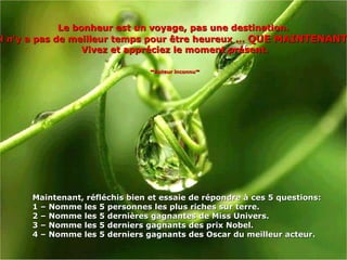 Le bonheur est un voyage, pas une destination.  Il n'y a pas de meilleur temps pour être heureux ...  QUE MAINTENANT !  Vivez et appréciez le moment présent. - Auteur inconnu - Maintenant, réfléchis bien et essaie de répondre à ces 5 questions:  1 –  Nomme  les 5 personnes les plus riches sur terre . 2 –  Nomme les 5 dernières gagnantes de Miss Univers . 3 –  Nomme les 5 derniers gagnants des prix Nobel . 4 –  Nomme les 5 derniers gagnants des Oscar du meilleur acteur. 
