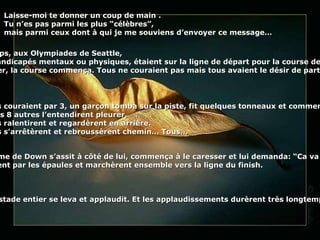 Laisse-moi te donner un coup de main . Tu n’es pas parmi les plus “célèbres”,  mais parmi ceux dont à qui je me souviens d’envoyer ce message… Il y a quelque temps, aux Olympiades de Seattle, 9 athlètes, tous handicapés mentaux ou physiques, étaient sur la ligne de départ pour la course de 100 m. Au signal du starter, la course commença. Tous ne couraient pas mais tous avaient le désir de participer et de gagner.  Ils couraient par 3, un garçon tomba sur la piste, fit quelques tonneaux et commença à pleurer.  Les 8 autres l’entendirent pleurer.  Ils ralentirent et regardèrent en arrière.  Ils s’arrêtèrent et rebroussèrent chemin… Tous… Une fille avec le syndrome de Down s’assit à côté de lui, commença à le caresser et lui demanda:  “ Ca va mieux maintenant ?  " Alors, tous les 9 se prirent par les épaules et marchèrent ensemble vers la ligne du finish.   Le stade entier se leva et applaudit. Et les applaudissements durèrent très longtemps... 