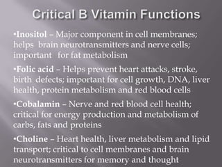 •Inositol – Major component in cell membranes;
helps brain neurotransmitters and nerve cells;
important for fat metabolism
•Folic acid – Helps prevent heart attacks, stroke,
birth defects; important for cell growth, DNA, liver
health, protein metabolism and red blood cells
•Cobalamin – Nerve and red blood cell health;
critical for energy production and metabolism of
carbs, fats and proteins
•Choline – Heart health, liver metabolism and lipid
transport; critical to cell membranes and brain
neurotransmitters for memory and thought
 