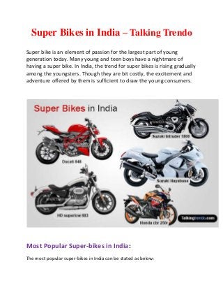 Super Bikes in India – Talking Trendo
Super bike is an element of passion for the largest part of young
generation today. Many young and teen boys have a nightmare of
having a super bike. In India, the trend for super bikes is rising gradually
among the youngsters. Though they are bit costly, the excitement and
adventure offered by them is sufficient to draw the young consumers.
Most Popular Super-bikes in India:
The most popular super-bikes in India can be stated as below:
 