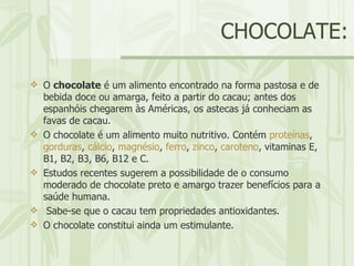 CHOCOLATE: O  chocolate  é um alimento encontrado na forma pastosa e de bebida doce ou amarga, feito a partir do cacau; antes dos espanhóis chegarem às Américas, os astecas já conheciam as favas de cacau.  O chocolate é um alimento muito nutritivo. Contém  proteínas ,  gorduras ,  cálcio ,  magnésio ,  ferro ,  zinco ,  caroteno , vitaminas E, B1, B2, B3, B6, B12 e C.  Estudos recentes sugerem a possibilidade de o consumo moderado de chocolate preto e amargo trazer benefícios para a saúde humana. Sabe-se que o cacau tem propriedades antioxidantes.  O chocolate constitui ainda um estimulante. 