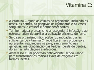 Vitamina C: A vitamina C ajuda as células do organismo, incluindo os ossos, os dentes, as gengivas os ligamentos e os vasos sangüíneos, a crescer e permanecer sadias.  Também ajuda o organismo a responder à infecção e ao estresse, além de auxiliar a utilização eficiente de ferro.  Se o seu organismo não receber quantidades diárias suficientes de vitamina C, você ficará mais propenso a apresentar esquimoses na pele, sangramento nas gengivas, má cicatrização das feridas, perda de dentes, dores nas articulações e infecções.  Além disso é um poderoso antioxidante, sendo usado para transformar os radicais livres de oxigênio em formas inertes.  