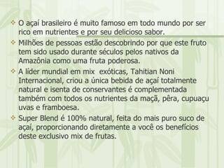 O açaí brasileiro é muito famoso em todo mundo por ser rico em nutrientes e por seu delicioso sabor. Milhões de pessoas estão descobrindo por que este fruto tem sido usado durante séculos pelos nativos da Amazônia como uma fruta poderosa. A líder mundial em mix  exóticas, Tahitian Noni Internacional, criou a única bebida de açaí totalmente natural e isenta de conservantes é complementada também com todos os nutrientes da maçã, pêra, cupuaçu uvas e framboesa. Super Blend é 100% natural, feita do mais puro suco de açaí, proporcionando diretamente a você os benefícios deste exclusivo mix de frutas. 