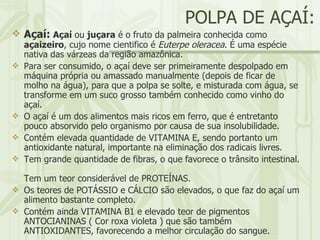 POLPA DE AÇAÍ: Açaí:   Açaí  ou  juçara  é o fruto da palmeira conhecida como  açaizeiro , cujo nome cientifico é  Euterpe oleracea . É uma espécie nativa das várzeas da região amazônica. Para ser consumido, o açaí deve ser primeiramente despolpado em máquina própria ou amassado manualmente (depois de ficar de molho na água), para que a polpa se solte, e misturada com água, se transforme em um suco grosso também conhecido como vinho do açaí. O açaí é um dos alimentos mais ricos em ferro, que é entretanto pouco absorvido pelo organismo por causa de sua insolubilidade.  Contém elevada quantidade de VITAMINA E, sendo portanto um antioxidante natural, importante na eliminação dos radicais livres.  Tem grande quantidade de fibras, o que favorece o trânsito intestinal.  Tem um teor considerável de PROTEÍNAS.  Os teores de POTÁSSIO e CÁLCIO são elevados, o que faz do açaí um alimento bastante completo.  Contém ainda VITAMINA B1 e elevado teor de pigmentos ANTOCIANINAS ( Cor roxa violeta ) que são também ANTIOXIDANTES, favorecendo a melhor circulação do sangue.  
