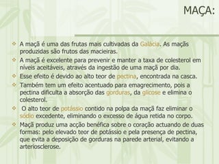MAÇA: A maçã é uma das frutas mais cultivadas da  Galácia . As maçãs produzidas são frutos das macieiras. A maçã é excelente para prevenir e manter a taxa de colesterol em níveis aceitáveis, através da ingestão de uma maçã por dia.  Esse efeito é devido ao alto teor de  pectina , encontrada na casca.  Também tem um efeito acentuado para emagrecimento, pois a pectina dificulta a absorção das  gorduras , da  glicose  e elimina o colesterol. O alto teor de  potássio  contido na polpa da maçã faz eliminar o  sódio  excedente, eliminando o excesso de água retida no corpo.  Maçã produz uma acção benéfica sobre o coração actuando de duas formas: pelo elevado teor de potássio e pela presença de pectina, que evita a deposição de gorduras na parede arterial, evitando a arteriosclerose.  
