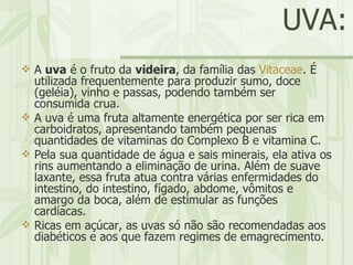 UVA: A  uva  é o fruto da  videira , da família das  Vitaceae . É utilizada frequentemente para produzir sumo, doce (geléia), vinho e passas, podendo também ser consumida crua. A uva é uma fruta altamente energética por ser rica em carboidratos, apresentando também pequenas quantidades de vitaminas do Complexo B e vitamina C.  Pela sua quantidade de água e sais minerais, ela ativa os rins aumentando a eliminação de urina. Além de suave laxante, essa fruta atua contra várias enfermidades do intestino, do intestino, fígado, abdome, vômitos e amargo da boca, além de estimular as funções cardíacas.  Ricas em açúcar, as uvas só não são recomendadas aos diabéticos e aos que fazem regimes de emagrecimento.  