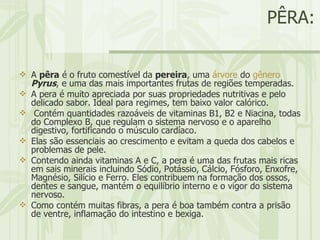 PÊRA: A  pêra  é o fruto comestível da  pereira , uma  árvore  do  gênero   Pyrus , e uma das mais importantes frutas de regiões temperadas. A pera é muito apreciada por suas propriedades nutritivas e pelo delicado sabor. Ideal para regimes, tem baixo valor calórico.    Contém quantidades razoáveis de vitaminas B1, B2 e Niacina, todas do Complexo B, que regulam o sistema nervoso e o aparelho digestivo, fortificando o músculo cardíaco.  Elas são essenciais ao crescimento e evitam a queda dos cabelos e problemas de pele.  Contendo ainda vitaminas A e C, a pera é uma das frutas mais ricas em sais minerais incluindo Sódio, Potássio, Cálcio, Fósforo, Enxofre, Magnésio, Silício e Ferro. Eles contribuem na formação dos ossos, dentes e sangue, mantém o equilíbrio interno e o vigor do sistema nervoso.  Como contém muitas fibras, a pera é boa também contra a prisão de ventre, inflamação do intestino e bexiga.  