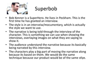 Superbob Bob Kenner is a SuperHero. He lives in Peckham. This is the first time he has granted an interview. The style is in an interveiw/mocumentary, which is actually the style we want to use.   The narrative is being told through the interview of the character. This is something we can use when showing the interviews, overlaying images on what they are saying to show it. The audience understand the narrative because its basically being narrated by this interview. The characters play a big part of moving the narrative along because its based on them. We would do the same technique because our product would be of the same stlye. 