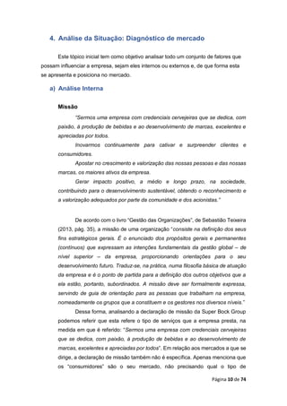 Página 10 de 74
4. Análise da Situação: Diagnóstico de mercado
Este tópico inicial tem como objetivo analisar todo um conjunto de fatores que
possam influenciar a empresa, sejam eles internos ou externos e, de que forma esta
se apresenta e posiciona no mercado.
a) Análise Interna
Missão
“Sermos uma empresa com credenciais cervejeiras que se dedica, com
paixão, à produção de bebidas e ao desenvolvimento de marcas, excelentes e
apreciadas por todos.
Inovarmos continuamente para cativar e surpreender clientes e
consumidores.
Apostar no crescimento e valorização das nossas pessoas e das nossas
marcas, os maiores ativos da empresa.
Gerar impacto positivo, a médio e longo prazo, na sociedade,
contribuindo para o desenvolvimento sustentável, obtendo o reconhecimento e
a valorização adequados por parte da comunidade e dos acionistas.”
De acordo com o livro “Gestão das Organizações”, de Sebastião Teixeira
(2013, pág. 35), a missão de uma organização “consiste na definição dos seus
fins estratégicos gerais. É o enunciado dos propósitos gerais e permanentes
(contínuos) que expressam as intenções fundamentais da gestão global – de
nível superior – da empresa, proporcionando orientações para o seu
desenvolvimento futuro. Traduz-se, na prática, numa filosofia básica de atuação
da empresa e é o ponto de partida para a definição dos outros objetivos que a
ela estão, portanto, subordinados. A missão deve ser formalmente expressa,
servindo de guia de orientação para as pessoas que trabalham na empresa,
nomeadamente os grupos que a constituem e os gestores nos diversos níveis.”
Dessa forma, analisando a declaração de missão da Super Bock Group
podemos referir que esta refere o tipo de serviços que a empresa presta, na
medida em que é referido: “Sermos uma empresa com credenciais cervejeiras
que se dedica, com paixão, à produção de bebidas e ao desenvolvimento de
marcas, excelentes e apreciadas por todos”. Em relação aos mercados a que se
dirige, a declaração de missão também não é específica. Apenas menciona que
os “consumidores” são o seu mercado, não precisando qual o tipo de
 