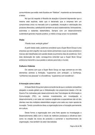 Página 11 de 74
consumidores que estão mais focados em “fidelizar”, mostrando-se transversais
a todos.
No que diz respeito à filosofia de atuação é possível depreender que a
mesma está explícita, dado que é declarado que a empresa tem um
compromisso único no mercado com a qualidade, inovação e valorização dos
produtos oferecidos, satisfazendo também os seus colaboradores, fornecedores,
acionistas e restantes stakeholders. Sempre com um desenvolvimento
sustentável gerando impacto positivo, a médio e longo prazo na sociedade.
Visão
“Paixão local, ambição global”
A partir desta visão, podemos considerar que a Super Bock Group é uma
empresa que tem orgulho nas suas raízes portuenses e que os seus produtos e
marcas são trabalhadas com paixão desde os primeiros dias de existência. Com
esta declaração de visão, conseguimos entender que a Super Bock Group
ambiciona transmitir a sua paixão e valores para todo o mundo.
Cultura e Valores
Os valores com que a Super Bock Group se rege centram-se em três
elementos centrais a Ambição, “superamos com ambição”, a Confiança,
“confiamos nas pessoas” e a Excelência, “superamos com excelência”.
A Inovação como cultura
A Super Bock Group tem plena consciência de que o contexto competitivo
alargado a escala global que a Globalização nos proporciona desde o fim da
Guerra Fria motivadas pelo desenvolvimento das Tecnologias de Informação e
Comunicação (TIC), os maiores investimentos em investigação e
desenvolvimento, e as cada vez maiores exigências e expectativas não só dos
clientes mas dos múltiplos stakeholders exigem uma cada vez maior aposta da
inovação. Tendo consciência disso a organização toma a Inovação permanente
em cultura.
Desta forma a organização tem uma forte aposta na Investigação e
Desenvolvimento (I&D) com o intuito de melhorar processos e eficiência bem
como na criação de novos de produtos e aumentar o reconhecimento da
organização, mas também do setor das bebidas.
 