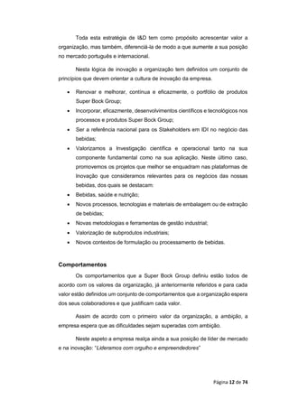 Página 12 de 74
Toda esta estratégia de I&D tem como propósito acrescentar valor a
organização, mas também, diferenciá-la de modo a que aumente a sua posição
no mercado português e internacional.
Nesta lógica de inovação a organização tem definidos um conjunto de
princípios que devem orientar a cultura de inovação da empresa.
 Renovar e melhorar, contínua e eficazmente, o portfólio de produtos
Super Bock Group;
 Incorporar, eficazmente, desenvolvimentos científicos e tecnológicos nos
processos e produtos Super Bock Group;
 Ser a referência nacional para os Stakeholders em IDI no negócio das
bebidas;
 Valorizamos a Investigação científica e operacional tanto na sua
componente fundamental como na sua aplicação. Neste último caso,
promovemos os projetos que melhor se enquadram nas plataformas de
Inovação que consideramos relevantes para os negócios das nossas
bebidas, dos quais se destacam:
 Bebidas, saúde e nutrição;
 Novos processos, tecnologias e materiais de embalagem ou de extração
de bebidas;
 Novas metodologias e ferramentas de gestão industrial;
 Valorização de subprodutos industriais;
 Novos contextos de formulação ou processamento de bebidas.
Comportamentos
Os comportamentos que a Super Bock Group definiu estão todos de
acordo com os valores da organização, já anteriormente referidos e para cada
valor estão definidos um conjunto de comportamentos que a organização espera
dos seus colaboradores e que justificam cada valor.
Assim de acordo com o primeiro valor da organização, a ambição, a
empresa espera que as dificuldades sejam superadas com ambição.
Neste aspeto a empresa realça ainda a sua posição de líder de mercado
e na inovação: “Lideramos com orgulho e empreendedores”
 
