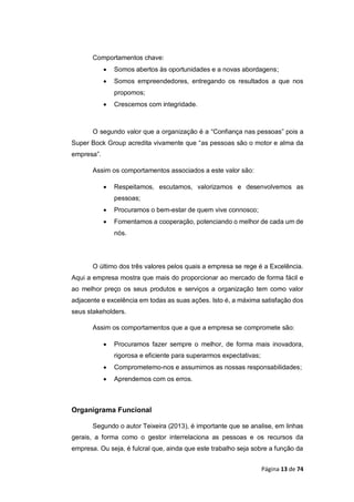 Página 13 de 74
Comportamentos chave:
 Somos abertos às oportunidades e a novas abordagens;
 Somos empreendedores, entregando os resultados a que nos
propomos;
 Crescemos com integridade.
O segundo valor que a organização é a “Confiança nas pessoas” pois a
Super Bock Group acredita vivamente que “as pessoas são o motor e alma da
empresa”.
Assim os comportamentos associados a este valor são:
 Respeitamos, escutamos, valorizamos e desenvolvemos as
pessoas;
 Procuramos o bem-estar de quem vive connosco;
 Fomentamos a cooperação, potenciando o melhor de cada um de
nós.
O último dos três valores pelos quais a empresa se rege é a Excelência.
Aqui a empresa mostra que mais do proporcionar ao mercado de forma fácil e
ao melhor preço os seus produtos e serviços a organização tem como valor
adjacente e excelência em todas as suas ações. Isto é, a máxima satisfação dos
seus stakeholders.
Assim os comportamentos que a que a empresa se compromete são:
 Procuramos fazer sempre o melhor, de forma mais inovadora,
rigorosa e eficiente para superarmos expectativas;
 Comprometemo-nos e assumimos as nossas responsabilidades;
 Aprendemos com os erros.
Organigrama Funcional
Segundo o autor Teixeira (2013), é importante que se analise, em linhas
gerais, a forma como o gestor interrelaciona as pessoas e os recursos da
empresa. Ou seja, é fulcral que, ainda que este trabalho seja sobre a função da
 