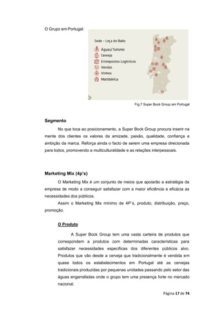 Página 17 de 74
O Grupo em Portugal:
Fig.7 Super Bock Group em Portugal
Segmento
No que toca ao posicionamento, a Super Bock Group procura inserir na
mente dos clientes os valores da amizade, paixão, qualidade, confiança e
ambição da marca. Reforça ainda o facto de serem uma empresa direcionada
para todos, promovendo a multiculturalidade e as relações interpessoais.
Marketing Mix (4p’s)
O Marketing Mix é um conjunto de meios que apoiarão a estratégia da
empresa de modo a conseguir satisfazer com a maior eficiência e eficácia as
necessidades dos públicos.
Assim o Marketing Mix mínimo de 4P`s, produto, distribuição, preço,
promoção.
O Produto
A Super Bock Group tem uma vasta carteira de produtos que
correspondem a produtos com determinadas características para
satisfazer necessidades especificas dos diferentes públicos alvo.
Produtos que vão desde a cerveja que tradicionalmente é vendida em
quase todos os estabelecimentos em Portugal até as cervejas
tradicionais produzidas por pequenas unidades passando pelo setor das
águas engarrafadas onde o grupo tem uma presença forte no mercado
nacional.
 