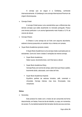 Página 19 de 74
A cerveja que se segue é a Carlsberg, conhecida
internacionalmente. A Carlsberg é uma cerveja Internacional Premium de
origem dinamarquesa.
 Cerveja Cristal
A cerveja Cristal possui uma característica que a diferencias das
demais cervejas que estão atualmente no mercado português. Possui
uma leveza particular e um aroma ligeiramente mais frutado e 5,1% de
volume de álcool.
 Cerveja Cheers
A Cheers é uma cerveja de cor forte com espuma abundante,
estável e branca possuindo um carácter rico e intenso em cereais.
 Super Bock Académica (produto criado)
A Super Bock Académica é uma cerveja criada e pensada para os
estudantes. Como tal, foram criadas 3 variações da mesma cerveja.
 Super Bock Académica;
Sabor suave, levemente doce, com final seco a álcool.
 Super Bock Académica Ruby;
Cerveja Ruby com aroma de cereja, sabor leve que limpa o palato,
levemente ácido, adocicado, com notas de fruto.
 Super Bock Académica Imperial.
Equilíbrio perfeito de sabores torrados, café, caramelo e
chocolate. Cerveja intensa, mas leve. Encorpada, mas
voluptuosa.
Sidras
 Somersby
Este produto foi criado com o intuito de ser consumido de forma
descontraída, em festas, finais de dia de trabalho, ou seja, em momentos
de sociais. É uma bebida bastante fácil de beber devido aos seus aromas.
 