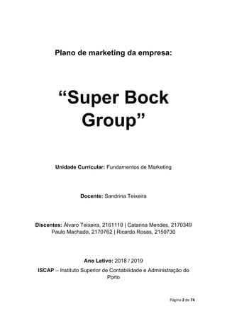 Página 2 de 74
Plano de marketing da empresa:
“Super Bock
Group”
Unidade Curricular: Fundamentos de Marketing
Docente: Sandrina Teixeira
Discentes: Álvaro Teixeira, 2161110 | Catarina Mendes, 2170349
Paulo Machado, 2170762 | Ricardo Rosas, 2150730
Ano Letivo: 2018 / 2019
ISCAP – Instituto Superior de Contabilidade e Administração do
Porto
 