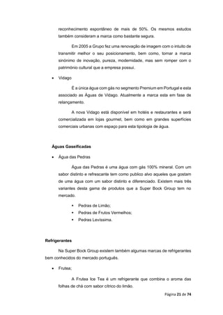 Página 21 de 74
reconhecimento espontâneo de mais de 50%. Os mesmos estudos
também consideram a marca como bastante segura.
Em 2005 a Grupo fez uma renovação de imagem com o intuito de
transmitir melhor o seu posicionamento, bem como, tornar a marca
sinónimo de inovação, pureza, modernidade, mas sem romper com o
património cultural que a empresa possui.
 Vidago
É a única água com gás no segmento Premium em Portugal e esta
associado as Águas de Vidago. Atualmente a marca esta em fase de
relançamento.
A nova Vidago está disponível em hotéis e restaurantes e será
comercializada em lojas gourmet, bem como em grandes superfícies
comerciais urbanas com espaço para esta tipologia de água.
Águas Gaseificadas
 Água das Pedras
Água das Pedras é uma água com gás 100% mineral. Com um
sabor distinto e refrescante tem como publico alvo aqueles que gostam
de uma água com um sabor distinto e diferenciado. Existem mais três
variantes desta gama de produtos que a Super Bock Group tem no
mercado.
 Pedras de Limão;
 Pedras de Frutos Vermelhos;
 Pedras Levíssima.
Refrigerantes
Na Super Bock Group existem também algumas marcas de refrigerantes
bem conhecidos do mercado português.
 Frutea;
A Frutea Ice Tea é um refrigerante que combina o aroma das
folhas de chá com sabor cítrico do limão.
 