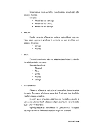 Página 22 de 74
Existem ainda nesta gama três variantes deste produto com três
sabores distintos.
São eles:
 Frutea Ice Tea Maracujá;
 Frutea Ice Tea Limão;
 Frutea Ice Tea Pêssego.
 Frisumo
É outra marca de refrigerantes bastante conhecida da empresa,
neste caso a gama de produtos é composta por dois produtos com
sabores diferentes:
 Laranja
 Ananás
 Frutis
É um refrigerante sem gás com sabores disponíveis com o intuito
de satisfazer todos os gostos.
Sabores disponíveis:
 Maracujá
 Maça
 Limão
 Ananás
 Laranja
 Guaraná Brasil
É talvez o refrigerante mais original no portefólio de refrigerantes
do grupo. Com sabor a frutos de guaraná do Brasil, este fruto é colhido
nas florestas da Amazónia.
E assim que a empresa proporciona ao mercado português o
verdadeiro sabor do Brasil, a época ideal para o consumir é o verão dado
que é uma bebida exótica.
O principal objetivo é transmitir ao seu Consumidor as sensações
de alegria e cor que estão associadas ao imaginário brasileiro.
 