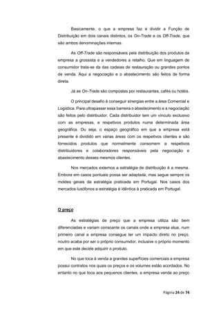 Página 24 de 74
Basicamente, o que a empresa faz é dividir a Função de
Distribuição em dois canais distintos, os On-Trade e os Off-Trade, que
são ambos denominações internas.
As Off-Trade são responsáveis pela distribuição dos produtos da
empresa a grossista e a vendedores a retalho. Que em linguagem de
consumidor trata-se da das cadeias de restauração ou grandes pontos
de venda. Aqui a negociação e o abastecimento são feitos de forma
direta.
Já as On-Trade são compostas por restaurantes, cafés ou hotéis.
O principal desafio é conseguir sinergias entre a área Comercial e
Logística. Para ultrapassar essa barreira o abastecimento e a negociação
são feitos pelo distribuidor. Cada distribuidor tem um vínculo exclusivo
com as empresas, e respetivos produtos numa determinada área
geográfica. Ou seja, o espaço geográfico em que a empresa está
presente é dividido em várias áreas com os respetivos clientes e são
fornecidos produtos que normalmente consomem a respetivos
distribuidores e colaboradores responsáveis pela negociação e
abastecimento desses mesmos clientes.
Nos mercados externos a estratégia de distribuição é a mesma.
Embora em casos pontuais possa ser adaptada, mas segue sempre os
moldes gerais da estratégia praticada em Portugal. Nos casos dos
mercados lusófonos a estratégia é idêntica à praticada em Portugal.
O preço
As estratégias de preço que a empresa utiliza são bem
diferenciadas e variam consoante os canais onde a empresa atua, num
primeiro canal a empresa consegue ter um impacto direto no preço,
noutro acaba por ser o próprio consumidor, inclusive o próprio momento
em que este decide adquirir o produto.
No que toca à venda a grandes superfícies comerciais a empresa
possui contratos nos quais os preços e os volumes estão acordados. No
entanto no que toca aos pequenos clientes, a empresa vende ao preço
 