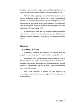 Página 25 de 74
de fabrico a que se soma a margem, pelo que não tem qualquer tipo de
controlo sobre o preço final que vai ser cobrado ao consumidor final.
Por outro lado, o tipo de produto também tem impacto no preço
final ao consumidor. Todos os vinhos que o grupo disponibiliza no
mercado são vinhos de alta qualidade e com custo de produção muito
elevados devido ao grande número de profissionais envolvidos bem
como as instalações usadas e respetivas tecnologias pelo que estes
aspetos vão refletir-se no preço final.
O mesmo não se pode falar das cervejas que são vendidas em
maior número e ainda as cervejas artesanais que são fabricadas em
pequenas unidades artesanais e vendidas nos mercados a preços mais
altos.
A promoção
 Promoção de Vendas
A evolução constante dos mercados nos últimos anos tem
obrigado as empresas a estarem mais atentas aos seus públicos alvo.
Conscientes disso, as empresas têm colaboradores que todos os
dias se esforçam por manter a organização ativa no mercado e na
sociedade. Fazendo das suas campanhas publicitarias as mais originais,
apelativas e diferenciadoras possíveis de modo a conseguirem fidelizar o
maior número de clientes.
Para cada campanha é utilizada um mix específico de
comunicação. Aqui vamos enumerar algumas ferramentas que a
organização usa.
 