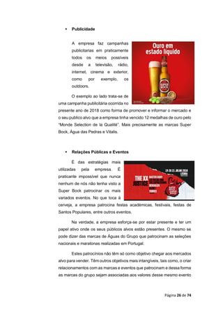 Página 26 de 74
 Publicidade
A empresa faz campanhas
publicitarias em praticamente
todos os meios possíveis
desde a televisão, rádio,
internet, cinema e exterior,
como por exemplo, os
outdoors.
O exemplo ao lado trata-se de
uma campanha publicitária ocorrida no
presente ano de 2018 como forma de promover e informar o mercado e
o seu publico alvo que a empresa tinha vencido 12 medalhas de ouro pelo
“Monde Selection de la Qualité”. Mais precisamente as marcas Super
Bock, Água das Pedras e Vitalis.
 Relações Públicas e Eventos
É das estratégias mais
utilizadas pela empresa. É
praticante impossível que nunca
nenhum de nós não tenha visto a
Super Bock patrocinar os mais
variados eventos. No que toca à
cerveja, a empresa patrocina festas académicas, festivais, festas de
Santos Populares, entre outros eventos.
Na verdade, a empresa esforça-se por estar presente e ter um
papel ativo onde os seus públicos alvos estão presentes. O mesmo se
pode dizer das marcas de Águas do Grupo que patrocinam as seleções
nacionais e maratonas realizadas em Portugal.
Estes patrocínios não têm só como objetivo chegar aos mercados
alvo para vender. Têm outros objetivos mais intangíveis, tais como, o criar
relacionamentos com as marcas e eventos que patrocinam e dessa forma
as marcas do grupo sejam associadas aos valores desse mesmo evento
 