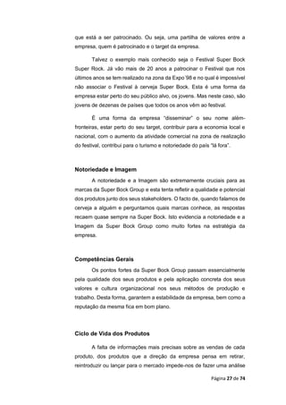 Página 27 de 74
que está a ser patrocinado. Ou seja, uma partilha de valores entre a
empresa, quem é patrocinado e o target da empresa.
Talvez o exemplo mais conhecido seja o Festival Super Bock
Super Rock. Já vão mais de 20 anos a patrocinar o Festival que nos
últimos anos se tem realizado na zona da Expo´98 e no qual é impossível
não associar o Festival à cerveja Super Bock. Esta é uma forma da
empresa estar perto do seu público alvo, os jovens. Mas neste caso, são
jovens de dezenas de países que todos os anos vêm ao festival.
É uma forma da empresa “disseminar” o seu nome além-
fronteiras, estar perto do seu target, contribuir para a economia local e
nacional, com o aumento da atividade comercial na zona de realização
do festival, contribui para o turismo e notoriedade do país “lá fora”.
Notoriedade e Imagem
A notoriedade e a Imagem são extremamente cruciais para as
marcas da Super Bock Group e esta tenta refletir a qualidade e potencial
dos produtos junto dos seus stakeholders. O facto de, quando falamos de
cerveja a alguém e perguntamos quais marcas conhece, as respostas
recaem quase sempre na Super Bock. Isto evidencia a notoriedade e a
Imagem da Super Bock Group como muito fortes na estratégia da
empresa.
Competências Gerais
Os pontos fortes da Super Bock Group passam essencialmente
pela qualidade dos seus produtos e pela aplicação concreta dos seus
valores e cultura organizacional nos seus métodos de produção e
trabalho. Desta forma, garantem a estabilidade da empresa, bem como a
reputação da mesma fica em bom plano.
Ciclo de Vida dos Produtos
A falta de informações mais precisas sobre as vendas de cada
produto, dos produtos que a direção da empresa pensa em retirar,
reintroduzir ou lançar para o mercado impede-nos de fazer uma análise
 