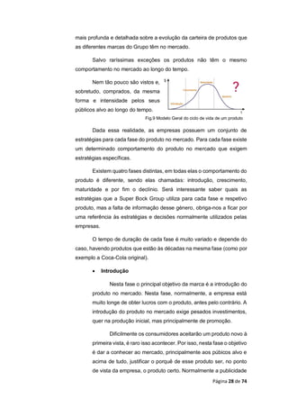 Página 28 de 74
mais profunda e detalhada sobre a evolução da carteira de produtos que
as diferentes marcas do Grupo têm no mercado.
Salvo raríssimas exceções os produtos não têm o mesmo
comportamento no mercado ao longo do tempo.
Nem tão pouco são vistos e,
sobretudo, comprados, da mesma
forma e intensidade pelos seus
públicos alvo ao longo do tempo.
Fig.9 Modelo Geral do ciclo de vida de um produto
Dada essa realidade, as empresas possuem um conjunto de
estratégias para cada fase do produto no mercado. Para cada fase existe
um determinado comportamento do produto no mercado que exigem
estratégias específicas.
Existem quatro fases distintas, em todas elas o comportamento do
produto é diferente, sendo elas chamadas: introdução, crescimento,
maturidade e por fim o declínio. Será interessante saber quais as
estratégias que a Super Bock Group utiliza para cada fase e respetivo
produto, mas a falta de informação desse género, obriga-nos a ficar por
uma referência às estratégias e decisões normalmente utilizados pelas
empresas.
O tempo de duração de cada fase é muito variado e depende do
caso, havendo produtos que estão às décadas na mesma fase (como por
exemplo a Coca-Cola original).
 Introdução
Nesta fase o principal objetivo da marca é a introdução do
produto no mercado. Nesta fase, normalmente, a empresa está
muito longe de obter lucros com o produto, antes pelo contrário. A
introdução do produto no mercado exige pesados investimentos,
quer na produção inicial, mas principalmente de promoção.
Dificilmente os consumidores aceitarão um produto novo à
primeira vista, é raro isso acontecer. Por isso, nesta fase o objetivo
é dar a conhecer ao mercado, principalmente aos púbicos alvo e
acima de tudo, justificar o porquê de esse produto ser, no ponto
de vista da empresa, o produto certo. Normalmente a publicidade
 
