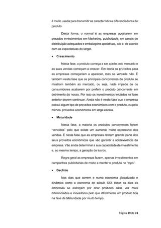 Página 29 de 74
é muito usada para transmitir as características diferenciadoras do
produto.
Desta forma, o normal é as empresas apostarem em
pesados investimentos em Marketing, publicidade, em canais de
distribuição adequados e embalagens apelativas, isto é, de acordo
com as expectativas do target.
 Crescimento
Nesta fase, o produto começa a ser aceite pelo mercado e
as suas vendas começam a crescer. Em teoria os proveitos para
as empresas começariam a aparecer, mas na verdade não. É
também nesta fase que os principais concorrentes do produto se
mostram também ao mercado, ou seja, nada impede de os
consumidores acabarem por preferir o produto concorrente em
detrimento do nosso. Por isso os investimentos iniciados na fase
anterior devem continuar. Ainda não é nesta fase que a empresa
possui algum tipo de proveitos económicos com o produto, ou pelo
menos, proveitos económicos em larga escala.
 Maturidade
Nesta fase, a maioria os produtos concorrentes foram
“vencidos” pelo que existe um aumento muito expressivo das
vendas. É nesta fase que as empresas retiram grande parte dos
seus proveitos económicos que vão garantir a sobrevivência da
empresa. Vão ainda determinar a sua capacidade de investimento
e, ao mesmo tempo, a geração de lucros.
Regra geral as empresas fazem, apenas investimentos em
campanhas publicitarias de modo a manter o produto no “topo”.
 Declínio
Nos dias que correm e numa economia globalizada e
dinâmica como a economia do século XXI, todos os dias as
empresas se esforçam por criar produtos cada vez mais
diferenciados e inovadores pelo que dificilmente um produto fica
na fase de Maturidade por muito tempo.
 