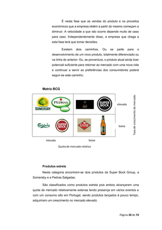 Página 30 de 74
É nesta fase que as vendas do produto e os proveitos
económicos que a empresa obtém a partir do mesmo começam a
diminuir. A velocidade a que isto ocorre depende muito de caso
para caso. Independentemente disso, a empresa que chega a
esta fase terá que tomar decisões.
Existem dois caminhos. Ou se parte para o
desenvolvimento de um novo produto, totalmente diferenciado ou
na linha do anterior. Ou, se porventura, o produto atual ainda tiver
potencial suficiente para retornar ao mercado com uma nova vida
e continuar a servir as preferências dos consumidores poderá
seguir-se este caminho.
Matriz BCG
Produtos estrela
Nesta categoria encontram-se dois produtos da Super Bock Group, a
Somersby e a Pedras Salgadas.
São classificados como produtos estrela pois ambos alcançaram uma
quota de mercado relativamente extensa tendo presença em vários eventos e
com um consumo alto em Portugal, sendo produtos lançados á pouco tempo,
adquiriram um crescimento no mercado elevado.
elevada
baixa
Taxadecrescimentodemercado
Quota de mercado relativa
baixaelevada
 
