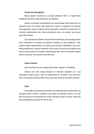 Página 31 de 74
Pontos de Interrogação
Nesta secção encontra-se a cerveja artesanal 1927 e a Super Bock
Académica (produto criado pelo grupo de trabalho)
Sendo uma edição comemorativa da cerveja Super Bock assume-se no
mercado como um produto mais "gourmet” e para um segmento de mercado
mais específico, pelo que apesar de ter alcançado uma taxa de crescimento no
mercado relativamente alta, ainda permanece como um produto com pouca
quota de mercado.
Aqui encontra-se também a Super Bock Académica, uma cerveja que tem
como segmento de mercado as pessoas incluídas na vida académica. Este
produto estará representado em eventos que envolvam estudantes tais como:
festas académicas, eventos estudantis, entre outros e prevê-se que adquira uma
taxa de crescimento de mercado relativamente alta, porém irá demorar algum
tempo a alcançar uma quota de mercado alta.
Vacas Leiteiras
Aqui encontram-se as cervejas Super Bock original e a Carlsberg.
Ambas com uma longa duração no mercado atingiram já a sua
maturação, sendo pouca a taxa de crescimento de mercado, mas continuam
como os produtos da Super Bock Group que mais quota de mercado possuem.
Cães
Aqui estão os produtos já colocados nos mercados já há muito tempo. As
cervejas Cristal e Cheers, possuem uma quota de mercado mínima e no que
toca à sua taxa de crescimento tem vindo a decrescer cada vez mais, sendo por
isso considerados produtos em fim de vida.
 
