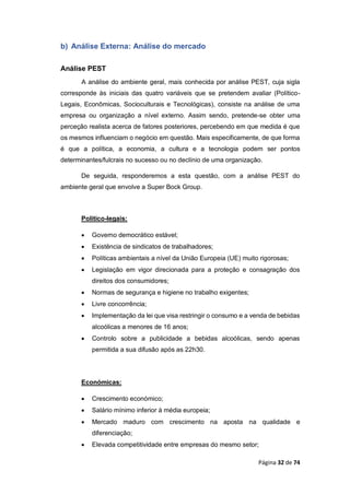Página 32 de 74
b) Análise Externa: Análise do mercado
Análise PEST
A análise do ambiente geral, mais conhecida por análise PEST, cuja sigla
corresponde às iniciais das quatro variáveis que se pretendem avaliar (Político-
Legais, Econômicas, Socioculturais e Tecnológicas), consiste na análise de uma
empresa ou organização a nível externo. Assim sendo, pretende-se obter uma
perceção realista acerca de fatores posteriores, percebendo em que medida é que
os mesmos influenciam o negócio em questão. Mais especificamente, de que forma
é que a política, a economia, a cultura e a tecnologia podem ser pontos
determinantes/fulcrais no sucesso ou no declínio de uma organização.
De seguida, responderemos a esta questão, com a análise PEST do
ambiente geral que envolve a Super Bock Group.
Político-legais:
 Governo democrático estável;
 Existência de sindicatos de trabalhadores;
 Políticas ambientais a nível da União Europeia (UE) muito rigorosas;
 Legislação em vigor direcionada para a proteção e consagração dos
direitos dos consumidores;
 Normas de segurança e higiene no trabalho exigentes;
 Livre concorrência;
 Implementação da lei que visa restringir o consumo e a venda de bebidas
alcoólicas a menores de 16 anos;
 Controlo sobre a publicidade a bebidas alcoólicas, sendo apenas
permitida a sua difusão após as 22h30.
Económicas:
 Crescimento económico;
 Salário mínimo inferior à média europeia;
 Mercado maduro com crescimento na aposta na qualidade e
diferenciação;
 Elevada competitividade entre empresas do mesmo setor;
 