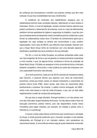 Página 34 de 74
de confiança aos fornecedores e também aos próprios clientes que têm mais
certezas no que toca à estabilidade dos seus rendimentos.
A existência de sindicatos dos trabalhadores assegura que os
trabalhadores tenham boas condições laborais, defendendo os seus direitos e
interesses. Porém, a nível de legislação, existem diversos fatores externos que
podem condicionar o desempenho da empresa, como é o caso de efetivamente
existirem normas apertadas de higiene e segurança no trabalho, o que faz com
que a empresa tenha de despender meios monetários para se modernizar e para
formar os colaboradores nesse ramo. É também do conhecimento geral que a
legislação em vigor protege os direitos dos consumidores e que, existem
organizações, como caso da DECO, que efetivam essa proteção, fazendo com
que a Super Bock Group tenha de monitorizar com uma atenção especial e
redobrada a qualidade dos seus produtos e da sua produção.
Por fim, a nível da União Europeia, as políticas ambientais estão cada
vez mais exigentes de forma a que se garanta um desenvolvimento sustentável
a nível mundial, o que, de alguma forma, condiciona a forma de produção da
Super Bock Group. O Estado ao assegurar a livre concorrência torna o mercado
bastante competitivo, diminuindo o maior poderio por parte das empresas com
uma capacidade financeira mais elevada.
Já a nível económico, neste ano de 2018 e através de indicadores dados
pelo Governo, é possível afirmar que estamos num clima de crescimento
económico, ainda que tímido; sendo um desses indicadores o crescimento do
produto interno bruto (PIB). Assim sendo, este clima de crescimento afeta
positivamente a empresa. No entanto, o salário mínimo português, de 580€ -
ainda é dos mais baixos a nível da União Europeia, o que, por um lado afeta
negativamente o poder de compra dos portugueses.
No que toca à carga tributária, Portugal também é um dos países com
uma das mais altas cargas tributárias da Europa. Tal não abona nada a favor da
execução económica positiva interna, pois são despendidos muitos meios
monetários para pagar impostos, por exemplo, em relação a países como a
Holanda ou o Luxemburgo.
A somar a todos estes fatores económicos que condicionam a atividade
do Grupo, é ainda possível evidenciar que o mercado cervejeiro e das bebidas
refrescantes em Portugal já é um mercado maduro, com perspetivas de
crescimento baixas. A concorrência embora seja já quase totalmente conhecida
 