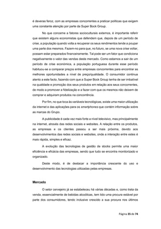 Página 35 de 74
é deveras feroz, com as empresas concorrentes a praticar políticas que exigem
uma constante atenção por parte da Super Bock Group.
No que concerne a fatores socioculturais externos, é importante referir
que existem alguns economistas que defendem que, depois de um período de
crise, a população quando volta a recuperar os seus rendimentos tende a poupar
uma parte dos mesmos. Fazem-no para que, no futuro, se uma nova crise voltar,
possam estar preparados financeiramente. Tal pode ser um fator que condiciona
negativamente o valor das vendas deste mercado. Como estamos a sair de um
período de crise económica, a população portuguesa durante esse período
habituou-se a comparar preços entre empresas concorrentes para encontrar as
melhores oportunidades a nível de preço/qualidade. O consumidor continua
atento a este facto, fazendo com que a Super Bock Group tenha de ser imbatível
na qualidade e promoção dos seus produtos em relação aos seus concorrentes,
de modo a promover a fidelização e a fazer com que os mesmos não deixem de
comprar e adquiram produtos na concorrência.
Por fim, no que toca às variáveis tecnológicas, existe uma maior utilização
da internet e das aplicações para os smartphones que contém informação sobre
as marcas do Grupo.
A publicidade é cada vez mais forte a nível televisivo, mas principalmente
na internet, através das redes sociais e websites. A relação entre os produtos,
as empresas e os clientes passou a ser mais próxima, devido aos
desenvolvimentos das redes sociais e websites, onde a interação entre estes é
mais rápida, simples e eficaz.
A evolução das tecnologias de gestão de stocks permite uma maior
eficiência e eficácia das empresas, sendo que tudo se encontra monitorizado e
organizado.
Deste modo, é de destacar a importância crescente do uso e
desenvolvimento das tecnologias utilizadas pelas empresas.
Mercado
O setor cervejeiro já se estabeleceu há várias décadas e, como trata da
venda, essencialmente de bebidas alcoólicas, tem tido uma procura estável por
parte dos consumidores, tendo inclusive crescido a sua procura nos últimos
 