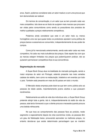 Página 36 de 74
anos. Assim, podemos considerar este um setor maduro e com uma procura que
tem demonstrado ser estável.
Em termos de concentração, é um setor que se tem provado cada vez
mais competitivo. Isto deve-se ao facto de surgirem mais marcas que procuram
ser vistas pelos consumidores como sendo os possuidores dos produtos de
melhor qualidade a preços relativamente competitivos.
Podemos ainda considerar que este é um setor mais ou menos
homogêneo uma vez que quase todos os produtores apostam numa política de
preços baixos e acessíveis ao consumidor, independentemente do seu poder de
compra.
Como já foi mencionado anteriormente, sendo este setor cada vez mais
competitivo, há cada vez mais turbulência dos preços. Este aspeto faz com que
as marcas estejam limitadas nos preços que podem/querem praticar, isto se
quiserem permanecer competitivos face à sua concorrência.
Segmentação do mercado
A Super Bock Group atua na totalidade do mercado português, sendo a
maior empresa do setor em Portugal, estando presente nas mais variadas
cadeias de retalho, bem como na restauração, hotelaria e em eventos por todo
o país. Também está presente em mais de 50 países em todo o mundo.
O Mercado desta empresa pode dizer-se que tem como público-alvo as
pessoas de idade adulta, maioritariamente jovens adultos e que possuem
rendimentos.
Relativamente ao estilo de vida dos indivíduos alvo, a Super Bock Group
pretende atingir toda a gente, isto é, independentemente do estilo de vida da
pessoa, este terá e fornecerá o que o cliente procura e necessita quando procura
uma bebida refrescante.
No que toca ao comportamento das pessoas face ao produto, neste
segmento e especialmente depois da crise económica vivida, as pessoas têm
um grau de fidelização baixo, procurando aproveitar os melhores preços, no
entanto denota-se que existe determinada percentagem que se mantém
 