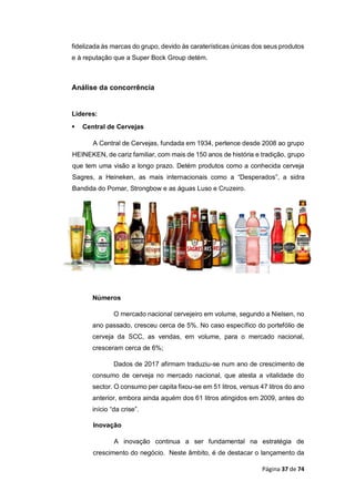 Página 37 de 74
fidelizada às marcas do grupo, devido às caraterísticas únicas dos seus produtos
e à reputação que a Super Bock Group detém.
Análise da concorrência
Líderes:
 Central de Cervejas
A Central de Cervejas, fundada em 1934, pertence desde 2008 ao grupo
HEINEKEN, de cariz familiar, com mais de 150 anos de história e tradição, grupo
que tem uma visão a longo prazo. Detém produtos como a conhecida cerveja
Sagres, a Heineken, as mais internacionais como a “Desperados”, a sidra
Bandida do Pomar, Strongbow e as águas Luso e Cruzeiro.
Números
O mercado nacional cervejeiro em volume, segundo a Nielsen, no
ano passado, cresceu cerca de 5%. No caso específico do portefólio de
cerveja da SCC, as vendas, em volume, para o mercado nacional,
cresceram cerca de 6%;
Dados de 2017 afirmam traduziu-se num ano de crescimento de
consumo de cerveja no mercado nacional, que atesta a vitalidade do
sector. O consumo per capita fixou-se em 51 litros, versus 47 litros do ano
anterior, embora ainda aquém dos 61 litros atingidos em 2009, antes do
início “da crise”.
Inovação
A inovação continua a ser fundamental na estratégia de
crescimento do negócio. Neste âmbito, é de destacar o lançamento da
 