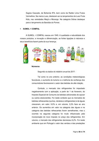 Página 38 de 74
Sagres Cascade, de Bohemia IPA, bem como da Radler Lima Frutos
Vermelhos. Na marca Luso, destacam-se os lançamentos da Luso Fruta
Kids, nas variedades Maçã e Morango. Na categoria Sidras destaque
para o lançamento da Bandida do Pomar;
 SUMOL + COMPAL
A SUMOL + COMPAL nasceu em 1945. A qualidade e naturalidade dos
nossos produtos, a inovação e diferenciação, as fortes ligações à natureza e
seus benefícios fazem parte da sua herança.
Números
Segundo os dados do relatório anual de 2017:
Tal como no ano anterior, as condições meteorológicas
favoráveis, o aumento do turismo e a melhoria da confiança dos
consumidores favoreceram o setor das bebidas de alta rotação.
Contudo, o mercado dos refrigerantes foi impactado
negativamente com a aplicação, a partir de 1 de fevereiro, do
Imposto Especial de Consumo às bebidas adicionadas de açúcar
ou outros edulcorantes. Foi neste contexto que os mercados de
bebidas refrescantes (sumos, néctares e refrigerantes) e de águas
cresceram, em valor, 9,0% e, em volume, 2,2% face ao ano
anterior. Os aumentos em valor na categoria das águas e na
categoria das bebidas refrescantes foram semelhantes, mas o
ocorrido na segunda categoria foi muito influenciado pela
incorporação do novo imposto no preço dos refrigerantes. Em
volume, o mercado dos refrigerantes decresceu 6,2%. Foi neste
ambiente que em Portugal o valor das vendas e das prestações
 
