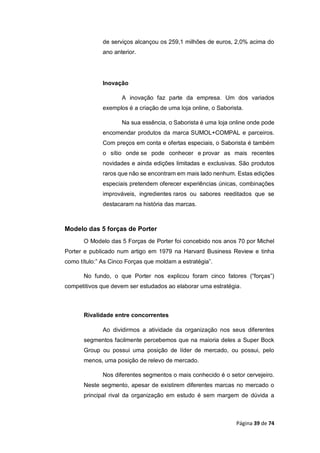 Página 39 de 74
de serviços alcançou os 259,1 milhões de euros, 2,0% acima do
ano anterior.
Inovação
A inovação faz parte da empresa. Um dos variados
exemplos é a criação de uma loja online, o Saborista.
Na sua essência, o Saborista é uma loja online onde pode
encomendar produtos da marca SUMOL+COMPAL e parceiros.
Com preços em conta e ofertas especiais, o Saborista é também
o sítio onde se pode conhecer e provar as mais recentes
novidades e ainda edições limitadas e exclusivas. São produtos
raros que não se encontram em mais lado nenhum. Estas edições
especiais pretendem oferecer experiências únicas, combinações
improváveis, ingredientes raros ou sabores reeditados que se
destacaram na história das marcas.
Modelo das 5 forças de Porter
O Modelo das 5 Forças de Porter foi concebido nos anos 70 por Michel
Porter e publicado num artigo em 1979 na Harvard Business Review e tinha
como título:” As Cinco Forças que moldam a estratégia”.
No fundo, o que Porter nos explicou foram cinco fatores (“forças”)
competitivos que devem ser estudados ao elaborar uma estratégia.
Rivalidade entre concorrentes
Ao dividirmos a atividade da organização nos seus diferentes
segmentos facilmente percebemos que na maioria deles a Super Bock
Group ou possui uma posição de líder de mercado, ou possui, pelo
menos, uma posição de relevo de mercado.
Nos diferentes segmentos o mais conhecido é o setor cervejeiro.
Neste segmento, apesar de existirem diferentes marcas no mercado o
principal rival da organização em estudo é sem margem de dúvida a
 