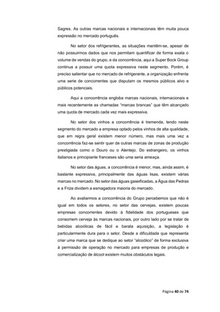 Página 40 de 74
Sagres. As outras marcas nacionais e internacionais têm muita pouca
expressão no mercado português.
No setor dos refrigerantes, as situações mantêm-se, apesar de
não possuirmos dados que nos permitam quantificar de forma exata o
volume de vendas do grupo, e da concorrência, aqui a Super Bock Group
continua a possuir uma quota expressiva neste segmento. Porém, é
preciso salientar que no mercado de refrigerante, a organização enfrenta
uma serie de concorrentes que disputam os mesmos públicos alvo e
públicos potenciais.
Aqui a concorrência engloba marcas nacionais, internacionais e
mais recentemente as chamadas “marcas brancas” que têm alcançado
uma quota de mercado cada vez mais expressiva.
No setor dos vinhos a concorrência é tremenda, tendo neste
segmento do mercado a empresa optado pelos vinhos de alta qualidade,
que em regra geral existem menor número, mas mais uma vez a
concorrência faz-se sentir quer de outras marcas de zonas de produção
prestigiada como o Douro ou o Alentejo. Do estrangeiro, os vinhos
italianos e principiante franceses são uma seria ameaça.
No setor das águas, a concorrência é menor, mas, ainda assim, é
bastante expressiva, principalmente das águas lisas, existem várias
marcas no mercado. No setor das águas gaseificadas, a Água das Pedras
e a Frize dividem a esmagadora maioria do mercado.
Ao avaliarmos a concorrência do Grupo percebemos que não é
igual em todos os setores, no setor das cervejas, existem poucas
empresas concorrentes devido à fidelidade dos portugueses que
consomem cerveja às marcas nacionais, por outro lado por se tratar de
bebidas alcoólicas de fácil e barata aquisição, a legislação é
particularmente dura para o setor. Desde a dificuldade que representa
criar uma marca que se dedique ao setor “alcoólico” de forma exclusiva
à permissão de operação no mercado para empresas de produção e
comercialização de álcool existem muitos obstáculos legais.
 
