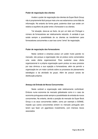 Página 41 de 74
Poder de negociação dos clientes
Avaliar o poder de negociação dos clientes da Super Bock Group
não é propriamente fácil porque mais uma vez esbarramos coma falta de
informação. No entanto de forma geral, podemos dizer que existe um
relativo e equilíbrio de poder entre o fornecedor e os clientes.
Tal situação, deve-se ao facto, de por um lado em Portugal o
número de fornecedores ser relativamente reduzido. A verdade é que
existe sempre a possibilidade de os clientes se transferirem para
fornecedores concorrentes e usar isso como “arma” de negociação.
Poder de negociação dos fornecedores
Nesta variável a empresa possui um poder muito grande no
mercado, isto porque a organização não só produz como comercializa
uma vasta oferta organizacional. Para sustentar essa oferta
organizacional é a própria organização quem produz os seus produtos
por isso diminuiu a sua sujeição a fornecedores, além de permitir a
organização ter um maior controlo sobre os processos de planeamento
estratégico e da atividade do grupo. Além de possuir canais de
distribuição próprios
Ameaça de Entrada de Novos Concorrentes
Nesta variável a organização está relativamente confortável.
Embora numa economia de mercado globalizada como é o caso da
economia portuguesa existe sempre a possibilidade de entrada de novos
concorrentes. No entanto, devido a posição de mercado da Super Bock
Group e os seus concorrentes detêm, como por exemplo a SONAE,
impede que outros concorrentes entrem no mercado português sem
terem que fazer um gigantesco investimento, com imensos riscos
associados
 