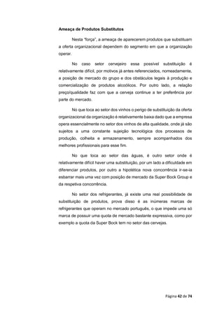 Página 42 de 74
Ameaça de Produtos Substitutos
Nesta “força”, a ameaça de aparecerem produtos que substituam
a oferta organizacional dependem do segmento em que a organização
operar.
No caso setor cervejeiro essa possível substituição é
relativamente difícil, por motivos já antes referenciados, nomeadamente,
a posição de mercado do grupo e dos obstáculos legais à produção e
comercialização de produtos alcoólicos. Por outro lado, a relação
preço/qualidade faz com que a cerveja continue a ter preferência por
parte do mercado.
No que toca ao setor dos vinhos o perigo de substituição da oferta
organizacional da organização é relativamente baixa dado que a empresa
opera essencialmente no setor dos vinhos de alta qualidade, onde já são
sujeitos a uma constante sujeição tecnológica dos processos de
produção, colheita e armazenamento, sempre acompanhados dos
melhores profissionais para esse fim.
No que toca ao setor das águas, é outro setor onde é
relativamente difícil haver uma substituição, por um lado a dificuldade em
diferenciar produtos, por outro a hipotética nova concorrência ir-se-ia
esbarrar mais uma vez com posição de mercado da Super Bock Group e
da respetiva concorrência.
No setor dos refrigerantes, já existe uma real possibilidade de
substituição de produtos, prova disso é as inúmeras marcas de
refrigerantes que operam no mercado português, o que impede uma só
marca de possuir uma quota de mercado bastante expressiva, como por
exemplo a quota da Super Bock tem no setor das cervejas.
 