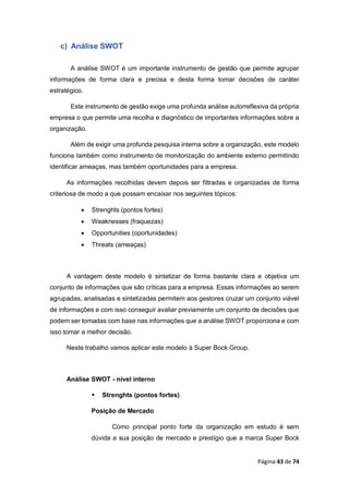 Página 43 de 74
c) Análise SWOT
A análise SWOT é um importante instrumento de gestão que permite agrupar
informações de forma clara e precisa e desta forma tomar decisões de caráter
estratégico.
Este instrumento de gestão exige uma profunda análise autorreflexiva da própria
empresa o que permite uma recolha e diagnóstico de importantes informações sobre a
organização.
Além de exigir uma profunda pesquisa interna sobre a organização, este modelo
funciona também como instrumento de monitorização do ambiente externo permitindo
identificar ameaças, mas também oportunidades para a empresa.
As informações recolhidas devem depois ser filtradas e organizadas de forma
criteriosa de modo a que possam encaixar nos seguintes tópicos:
 Strenghts (pontos fortes)
 Weaknesses (fraquezas)
 Opportunities (oportunidades)
 Threats (ameaças)
A vantagem deste modelo é sintetizar de forma bastante clara e objetiva um
conjunto de informações que são críticas para a empresa. Essas informações ao serem
agrupadas, analisadas e sintetizadas permitem aos gestores cruzar um conjunto viável
de informações e com isso conseguir avaliar previamente um conjunto de decisões que
podem ser tomadas com base nas informações que a análise SWOT proporciona e com
isso tomar a melhor decisão.
Neste trabalho vamos aplicar este modelo à Super Bock Group.
Análise SWOT - nível interno
 Strenghts (pontos fortes)
Posição de Mercado
Como principal ponto forte da organização em estudo é sem
dúvida a sua posição de mercado e prestígio que a marca Super Bock
 