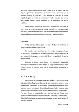 Página 44 de 74
adquiriu ao longo das últimas décadas. Esta posição de relevo, que em
alguns segmentos é de domínio, revela uma certa preferência que a
empresa possui do mercado. Esta posição de mercado é muito
importante para operação da empresa em muitos aspetos tais como,
negociações visando futuras parcerias ou o lançamento de novos
produtos.
Além disso, a sua posição financeira é também uma vantagem já
que a anos consecutivos que empresa apresenta lucros acompanhados
uma baixa expressiva do passivo o que melhora a robustez financeira da
organização e capacidade de investimentos com capitais próprios.
Tecnologia
Outro fator que é base para o sucesso da Super Bock Group é
sua constante adaptação tecnológica.
Há décadas que a tecnologia tem sido um dos principais motores
da economia a escala mundial. Nas empresas é um dos parâmetros que
tem um contributo de peso na competitividade e na qualidade da oferta
organizacional.
Estando a Super Bock Group em constante adaptação
tecnológica isto permite-lhe estar sempre na vanguarda tecnológica e ao
mesmo tempo ter sempre uma oferta organizacional adequada e
moderna.
Canais de Distribuição
Ao contrário de muitas empresas a Super Bock Group possui uma
rede de distribuição própria não estando dependente de terceiros para
essa função. Além disso, ao ter os seus clientes segmentados em dois
grandes grupos com canais de distribuição desenhados para as suas
necessidades permite uma maior eficácia e satisfação dos seus clientes.
Por outro lado, as negociações com os clientes são feitas com
colaboradores da empresa responsáveis pela área onde o cliente opera.
Esta foi a forma que empresa arranjou para estar o mais “perto” possível
dos seus clientes.
 