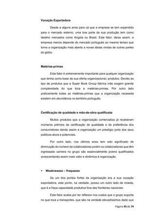 Página 45 de 74
Vocação Exportadora
Desde a alguns anos para cá que a empresa se tem expandido
para o mercado externo, uma boa parte da sua produção tem como
destino mercados como Angola ou Brasil. Esta fator, deixa assim, a
empresa menos depende do mercado português ao mesmo tempo que
torna a organização mais aberta a novas ideias vindas de outras partes
do globo.
Matérias-primas
Este fator é extremamente importante para qualquer organização
que tenha como base da sua oferta organizacional, produtos. Devido ao
tipo de produtos que a Super Bock Group fabrica mão exigem grande
complexidade do que toca a matérias-primas. Por outro lado
praticamente todas as matérias-primas que a organização necessita
existem em abundância no território português.
Certificação de qualidade e mão-de-obra qualificada
Muitos produtos que a organização comercializa já receberam
inúmeros prémios de certificação de qualidade e de preferência dos
consumidores dando assim a organização um prestígio junto dos seus
públicos alvos e potenciais.
Por outro lado, nos últimos anos tem sido significado de
diminuição do número de colaboradores porém os colaboradores que têm
ingressado carreira no grupo são essencialmente jovens qualificados
acrescentando assim mais valor e dinâmica á organização.
 Weaknesses – fraquezas
Se um dos pontos fortes da organização era a sua vocação
exportadora, este ponto, na verdade, possui um outro lado da moeda,
que é a fraca capacidade produtiva fora das fronteiras nacionais.
Este fator acaba por ter reflexos nos custos que o grupo suporta
no que toca a transportes, que são na verdade elevadíssimos dado que
 