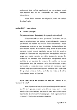Página 46 de 74
praticamente toda a oferta organizacional que a organização possui
além-fronteiras tem se ser transportada até esses mercados
consumidores.
Muitos desses mercados são longínquos, como por exemplo
Brasil ou Angola.
Análise SWOT – nível externo
 Threats – Ameaças
Forte concorrência e Globalização da economia internacional
Num mundo cada vez mais globalizado e competitivo em que
vivemos a maior ameaça que qualquer organização vive é a constante
possibilidade de entrarem no mercado novos concorrentes e novos
produtos que aumentem o leque de escolhas á disponibilidade dos
consumidores. No caso da Super Bock Group, apesar de possuir uma
quota de mercado bastante significativa isso por si só não garante o
sucesso do Grupo dado que em grande parte dos segmentos em que o
grupo opera neste momento, tem vários concorrentes diretos. Em
Portugal e nos mercados onde a organização esta presente tem-se
assistido a um aumento do consumo de produtos de mercas
internacionais, ainda que me muitos casos, como em Portugal, quando
comparadas as vendas de marcas nacionais com marcas de origem
externa, esse consumo ainda é muito baixo. Mas exige que a Super Bock
Group esteja constante atenta a evolução das vendas e da oferta
organizacional desses concorrentes.
Forte concorrência no segmento do mercado “festivo” e do
“mercado da noite”
Neste segmento de mercado onde esta mais presente o lazer e o
convívio entre pessoas existem uma série de marcas com os mais
variados produtos que fazem concorrência direta com os produtos da
organização. No entanto em termos de preço, a oferta organizacional da
Super Bock Group continua bastante competitiva.
 