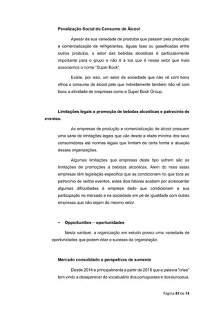Página 47 de 74
Penalização Social do Consumo de Álcool
Apesar da sua variedade de produtos que passam pela produção
e comercialização de refrigerantes, águas lisas ou gaseificadas entre
outros produtos, o setor das bebidas alcoólicas é particularmente
importante para o grupo e não é à toa que é nesse setor que mais
associamos o nome “Super Bock”.
Existe, por isso, um setor da sociedade que não vê com bons
olhos o consumo de álcool pelo que indiretamente também não vê com
bons a atividade de empresas como a Super Bock Group.
Limitações legais a promoção de bebidas alcoólicas e patrocínio de
eventos.
As empresas de produção e comercialização de álcool possuem
uma série de limitações legais que vão desde a idade mínima dos seus
consumidores até normas legais que limitam de certa forma a atuação
dessas organizações.
Algumas limitações que empresas deste tipo sofrem são as
limitações de promoções a bebidas alcoólicas. Além do mais estas
empresas têm legislação especifica que as condicionam no que toca ao
patrocínio de certos eventos, estes dois fatores acabam por acrescentar
algumas dificuldades á empresa dado que condicionam a sua
participação no mercado e na sociedade em pé de igualdade com outras
empresas que não sejam do mesmo setor.
 Opportunities – oportunidades
Nesta variável, a organização em estudo possui uma variedade de
oportunidades que podem ditar o sucesso da organização.
Mercado consolidado e perspetivas de aumento
Desde 2014 e principalmente a partir de 2016 que a palavra “crise”
tem vindo a desaparecer do vocabulário dos portugueses e dos europeus.
 