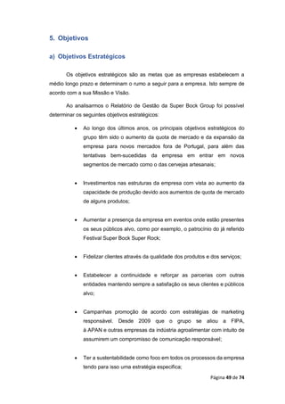 Página 49 de 74
5. Objetivos
a) Objetivos Estratégicos
Os objetivos estratégicos são as metas que as empresas estabelecem a
médio longo prazo e determinam o rumo a seguir para a empresa. Isto sempre de
acordo com a sua Missão e Visão.
Ao analisarmos o Relatório de Gestão da Super Bock Group foi possível
determinar os seguintes objetivos estratégicos:
 Ao longo dos últimos anos, os principais objetivos estratégicos do
grupo têm sido o aumento da quota de mercado e da expansão da
empresa para novos mercados fora de Portugal, para além das
tentativas bem-sucedidas da empresa em entrar em novos
segmentos de mercado como o das cervejas artesanais;
 Investimentos nas estruturas da empresa com vista ao aumento da
capacidade de produção devido aos aumentos de quota de mercado
de alguns produtos;
 Aumentar a presença da empresa em eventos onde estão presentes
os seus públicos alvo, como por exemplo, o patrocínio do já referido
Festival Super Bock Super Rock;
 Fidelizar clientes através da qualidade dos produtos e dos serviços;
 Estabelecer a continuidade e reforçar as parcerias com outras
entidades mantendo sempre a satisfação os seus clientes e públicos
alvo;
 Campanhas promoção de acordo com estratégias de marketing
responsável. Desde 2009 que o grupo se aliou a FIPA,
à APAN e outras empresas da indústria agroalimentar com intuito de
assumirem um compromisso de comunicação responsável;
 Ter a sustentabilidade como foco em todos os processos da empresa
tendo para isso uma estratégia especifica;
 