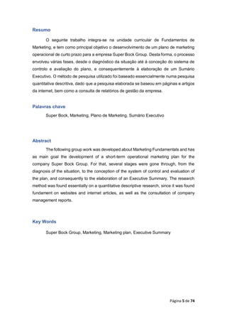 Página 5 de 74
Resumo
O seguinte trabalho integra-se na unidade curricular de Fundamentos de
Marketing, e tem como principal objetivo o desenvolvimento de um plano de marketing
operacional de curto prazo para a empresa Super Bock Group. Desta forma, o processo
envolveu várias fases, desde o diagnóstico da situação até à conceção do sistema de
controlo e avaliação do plano, e consequentemente à elaboração de um Sumário
Executivo. O método de pesquisa utilizado foi baseado essencialmente numa pesquisa
quantitativa descritiva, dado que a pesquisa elaborada se baseou em páginas e artigos
da internet, bem como a consulta de relatórios de gestão da empresa.
Palavras chave
Super Bock, Marketing, Plano de Marketing, Sumário Executivo
Abstract
The following group work was developed about Marketing Fundamentals and has
as main goal the development of a short-term operational marketing plan for the
company Super Bock Group. For that, several stages were gone through, from the
diagnosis of the situation, to the conception of the system of control and evaluation of
the plan, and consequently to the elaboration of an Executive Summary. The research
method was found essentially on a quantitative descriptive research, since it was found
fundament on websites and internet articles, as well as the consultation of company
management reports.
Key Words
Super Bock Group, Marketing, Marketing plan, Executive Summary
 