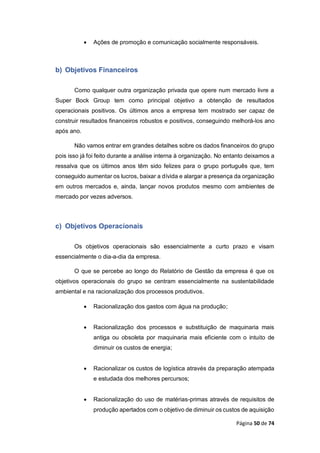 Página 50 de 74
 Ações de promoção e comunicação socialmente responsáveis.
b) Objetivos Financeiros
Como qualquer outra organização privada que opere num mercado livre a
Super Bock Group tem como principal objetivo a obtenção de resultados
operacionais positivos. Os últimos anos a empresa tem mostrado ser capaz de
construir resultados financeiros robustos e positivos, conseguindo melhorá-los ano
após ano.
Não vamos entrar em grandes detalhes sobre os dados financeiros do grupo
pois isso já foi feito durante a análise interna à organização. No entanto deixamos a
ressalva que os últimos anos têm sido felizes para o grupo português que, tem
conseguido aumentar os lucros, baixar a dívida e alargar a presença da organização
em outros mercados e, ainda, lançar novos produtos mesmo com ambientes de
mercado por vezes adversos.
c) Objetivos Operacionais
Os objetivos operacionais são essencialmente a curto prazo e visam
essencialmente o dia-a-dia da empresa.
O que se percebe ao longo do Relatório de Gestão da empresa é que os
objetivos operacionais do grupo se centram essencialmente na sustentabilidade
ambiental e na racionalização dos processos produtivos.
 Racionalização dos gastos com água na produção;
 Racionalização dos processos e substituição de maquinaria mais
antiga ou obsoleta por maquinaria mais eficiente com o intuito de
diminuir os custos de energia;
 Racionalizar os custos de logística através da preparação atempada
e estudada dos melhores percursos;
 Racionalização do uso de matérias-primas através de requisitos de
produção apertados com o objetivo de diminuir os custos de aquisição
 